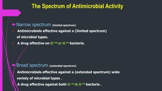 The Spectrum of Antimicrobial Activity
Narrow spectrum (limited spectrum)
 Antimicrobials effective against a (limited spectrum)
of microbial types.
 A drug effective on G+ve or G-ve bacteria.
Broad spectrum (extended spectrum)
 Antimicrobials effective against a (extended spectrum) wide
variety of microbial types .
 A drug effective against both G+ve & G-ve bacteria .
 