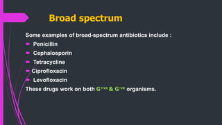 Broad spectrum
Some examples of broad-spectrum antibiotics include :
 Penicillin
 Cephalosporin
 Tetracycline
 Ciprofloxacin
 Levofloxacin
These drugs work on both G+ve & G-ve organisms.
 