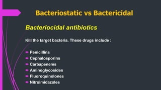Bacteriostatic vs Bactericidal
Bacteriocidal antibiotics
Kill the target bacteria. These drugs include :
 Penicillins
 Cephalosporins
 Carbapenems
 Aminoglycosides
 Fluoroquinolones
 Nitroimidazoles
 