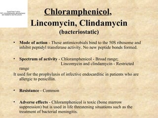 QuickTime™ and a
TIFF (Uncompressed) decompressor
   are needed to see this picture.
                                        Chloramphenicol,
                                     Lincomycin, Clindamycin
                                            (bacteriostatic)
                  • Mode of action - These antimicrobials bind to the 50S ribosome and
                    inhibit peptidyl transferase activity. No new peptide bonds formed.

                  • Spectrum of activity - Chloramphenicol - Broad range;
                                              Lincomycin and clindamycin - Restricted
                      range
                  It used for the prophylaxis of infective endocarditic in patients who are
                      allergic to penicillin.

                  • Resistance - Common

                  • Adverse effects - Chloramphenicol is toxic (bone marrow
                    suppression) but is used in life threatening situations such as the
                    treatment of bacterial meningitis.
 