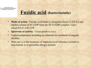 QuickTime™ and a
TIFF (Uncompressed) decompressor
   are needed to see this picture.



                                     Fusidic acid (bacteriostatic)
                • Mode of action - Fusidic acid binds to elongation factor G (EF-G) and
                  inhibits release of EF-GDP from the EF-G/GDP complex. Can’t
                  reload EF-G with GTP.
                • Spectrum of activity - Gram-positive cocci
                • Topical preparation including an ointment for treatment of angular
                  cheilitis.
                • Main use is in the treatment of staphylococcal infection resistant to
                  beta-lactum or in penicillin-allergic patients
 