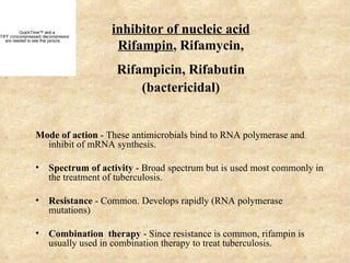 QuickTime™ and a
TIFF (Uncompressed) decompressor
                                      inhibitor of nucleic acid
                                       Rifampin, Rifamycin,
   are needed to see this picture.




                                       Rifampicin, Rifabutin
                                           (bactericidal)


                 Mode of action - These antimicrobials bind to RNA polymerase and
                   inhibit of mRNA synthesis.

                 •     Spectrum of activity - Broad spectrum but is used most commonly in
                       the treatment of tuberculosis.

                 •     Resistance - Common. Develops rapidly (RNA polymerase
                       mutations)

                 •     Combination therapy - Since resistance is common, rifampin is
                       usually used in combination therapy to treat tuberculosis.
 