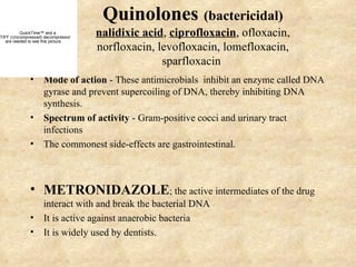 Quinolones (bactericidal)
          QuickTime™ and a
TIFF (Uncompressed) decompressor
                                     nalidixic acid, ciprofloxacin, ofloxacin,
   are needed to see this picture.
                                     norfloxacin, levofloxacin, lomefloxacin,
                                                   sparfloxacin
              • Mode of action - These antimicrobials inhibit an enzyme called DNA
                gyrase and prevent supercoiling of DNA, thereby inhibiting DNA
                synthesis.
              • Spectrum of activity - Gram-positive cocci and urinary tract
                infections
              • The commonest side-effects are gastrointestinal.



              • METRONIDAZOLE; the active intermediates of the drug
                interact with and break the bacterial DNA
              • It is active against anaerobic bacteria
              • It is widely used by dentists.
 
