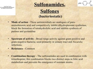 QuickTime™ and a
TIFF (Uncompressed) decompressor
   are needed to see this picture.
                                          Sulfonamides,
                                            Sulfones
                                              (bacteriostatic)
                  • Mode of action - These antimicrobials are analogues of para-
                    aminobenzoic acid and competitively inhibit dihydropteroate synthetase,
                    block the formation of tetrahydrofolic acid and inhibits synthesis of
                    purines and pyrimidine

                  • Spectrum of activity - Broad range activity against gram-positive and
                    gram-negative bacteria; used primarily in urinary tract and Nocardia
                    infections.
                  • Resistance - Common

                  • Combination therapy - The sulfonamides are used in combination with
                    trimethoprim; this combination blocks two distinct steps in folic acid
                    metabolism and prevents the emergence of resistant strains.
 