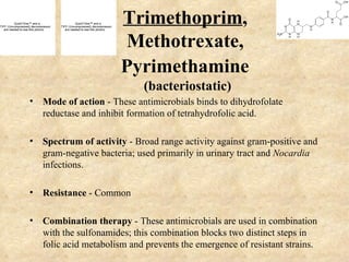 QuickTime™ and a
TIFF (Uncompressed) decompressor
   are needed to see this picture.
                                               QuickTime™ and a
                                     TIFF (Uncompressed) decompressor
                                        are needed to see this picture.
                                                                          Trimethoprim,
                                                                           Methotrexate,
                                                                          Pyrimethamine
                                                                            (bacteriostatic)
                   • Mode of action - These antimicrobials binds to dihydrofolate
                     reductase and inhibit formation of tetrahydrofolic acid.

                   • Spectrum of activity - Broad range activity against gram-positive and
                     gram-negative bacteria; used primarily in urinary tract and Nocardia
                     infections.

                   • Resistance - Common

                   • Combination therapy - These antimicrobials are used in combination
                     with the sulfonamides; this combination blocks two distinct steps in
                     folic acid metabolism and prevents the emergence of resistant strains.
 