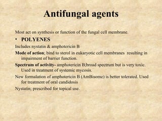 Antifungal agents
Most act on synthesis or function of the fungal cell membrane.
• POLYENES
Includes nystatin & amphotericin B
Mode of action; bind to sterol in eukaryotic cell membranes resulting in
   impairment of barrier function.
Spectrum of activity- amphotericin B;broad spectrum but is very toxic.
   Used in treatment of systemic mycosis.
New formalation of amphotericin B (AmBisome) is better tolerated. Used
   for treatment of oral candidosis
Nystatin; prescribed for topical use.
 