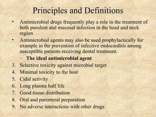 Principles and Definitions
•    Antimicrobial drugs frequently play a role in the treatment of
     both purulent and mucosal infection in the head and neck
     region
•    Antimicrobial agents may also be used prophylactically for
     example in the prevention of infective endocarditis among
     susceptible patients receiving dental treatment.
     – The ideal antimicrobial agent
3.   Selective toxicity against microbial target
4.   Minimal toxicity to the host
5.   Cidal activity
6.   Long plasma half life
7.   Good tissue distribution
8.   Oral and parenteral preparation
9.   No adverse interactions with other drugs
 