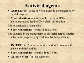 Antiviral agents
• ACICLOVIR- is the only one likely to be prescribed by
    dental surgeons
• Mode of action- inhibition of herpesvirus DNA
    polymerase, and lead to DNA chain termination
It is an analogue of guanosine
• Spectrum activity- herpes simplex virus
It is valuable in the mangement of orofacial herpes simplex
    infections (herpetic gingivostomatitis, herpes labialis)

• INTERFERONS- are naturally produced protein with
  potent antiviral activity
• Spectrum activity- hepatitis B & C virus
• Adverse effect- flu-like symptom.
 