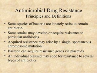 Antimicrobial Drug Resistance
              Principles and Definitions
• Some species of bacteria are innately resist to certain
  antibiotic.
• Some strains may develop or acquire resistance to
  particular antibiotics.
• Acquired resistance may arise by a single, spontaneous
  chromosome mutation .
• Bacteria can acquire resistance genes via plasmids
• An individual plasmid may code for resistance to several
  types of antibiotics
 