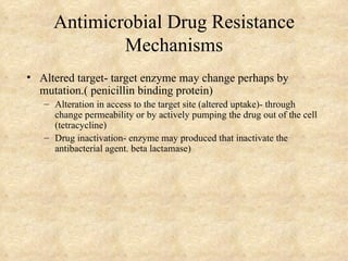 Antimicrobial Drug Resistance
             Mechanisms
• Altered target- target enzyme may change perhaps by
  mutation.( penicillin binding protein)
   – Alteration in access to the target site (altered uptake)- through
     change permeability or by actively pumping the drug out of the cell
     (tetracycline)
   – Drug inactivation- enzyme may produced that inactivate the
     antibacterial agent. beta lactamase)
 