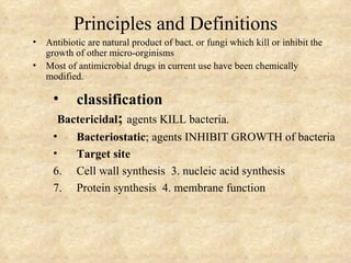 Principles and Definitions
•   Antibiotic are natural product of bact. or fungi which kill or inhibit the
    growth of other micro-orginisms
•   Most of antimicrobial drugs in current use have been chemically
    modified.

     •    classification
       Bactericidal; agents KILL bacteria.
     •      Bacteriostatic; agents INHIBIT GROWTH of bacteria
     •      Target site
     6.     Cell wall synthesis 3. nucleic acid synthesis
     7.     Protein synthesis 4. membrane function
 