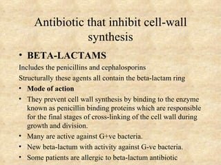 Antibiotic that inhibit cell-wall
                synthesis
• BETA-LACTAMS
Includes the penicillins and cephalosporins
Structurally these agents all contain the beta-lactam ring
• Mode of action
• They prevent cell wall synthesis by binding to the enzyme
   known as penicillin binding proteins which are responsible
   for the final stages of cross-linking of the cell wall during
   growth and division.
• Many are active against G+ve bacteria.
• New beta-lactum with activity against G-ve bacteria.
• Some patients are allergic to beta-lactum antibiotic
 