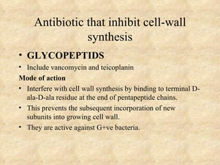 Antibiotic that inhibit cell-wall
                synthesis
• GLYCOPEPTIDS
• Include vancomycin and teicoplanin
Mode of action
• Interfere with cell wall synthesis by binding to terminal D-
  ala-D-ala residue at the end of pentapeptide chains.
• This prevents the subsequent incorporation of new
  subunits into growing cell wall.
• They are active against G+ve bacteria.
 