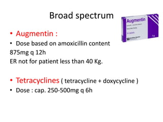 Broad spectrum
• Augmentin :
• Dose based on amoxicillin content
875mg q 12h
ER not for patient less than 40 Kg.
• Tetracyclines ( tetracycline + doxycycline )
• Dose : cap. 250-500mg q 6h
 
