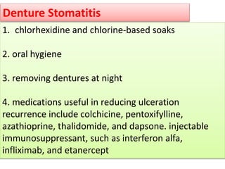 Denture Stomatitis
1. chlorhexidine and chlorine-based soaks
2. oral hygiene
3. removing dentures at night
4. medications useful in reducing ulceration
recurrence include colchicine, pentoxifylline,
azathioprine, thalidomide, and dapsone. injectable
immunosuppressant, such as interferon alfa,
infliximab, and etanercept
 