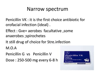 Narrow spectrum
Penicillin VK : it is the first choice antibiotic for
orofacial infection (ideal) .
Effect : Gve+ aerobes facultative ,some
anaerobes ;spirochetes
It still drug of choice for Stre.infection
M.O.A
Penicillin G vs Penicillin V
Dose : 250-500 mg every 6-8 h
 