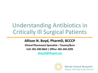 Understanding Antibiotics in
Critically Ill Surgical Patients
Allison N. Boyd, PharmD, BCCCP
Clinical Pharmacist Specialist – Trauma/Burn
Cell: 401.500.9663 | Office: 401.444.3295
aboyd1@lifespan.org
 