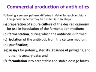 Commercial production of antibiotics
Following a general pattern, differing in detail for each antibiotic.
The general scheme may be divided into six steps:
(a) preparation of a pure culture of the desired organism
for use in inoculation of the fermentation medium;
(b) fermentation, during which the antibiotic is formed;
(c) isolation of the antibiotic from the culture medium;
(d) purification;
(e) assays for potency, sterility, absence of pyrogens, and
other necessary data; and
(f) formulation into acceptable and stable dosage forms.
 