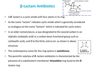 β-Lactam Antibiotics
• A β- lactam is a cyclic amide with four atoms in its ring.
• As the name “lactam” indicates cyclic amide which is generally considered
as analogous to the name “lactone” which is indicated for cyclic esters.
• In an older nomenclature, α was designated to the second carbon in an
aliphatic carboxylic acid/ or a carbon bears functional group such as
carboxyllic acids, and β to the third, and so on- as shown in above
structure.
• The contemporary name for this ring system is azetidinone.
• The penicillin subclass of β -lactam antibiotics is characterized by the
presence of a substituted 5-membered thiazoldine ring fused to the β -
lactam ring.
 