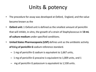 Units & potency
• The procedure for assay was developed at Oxford, England, and the value
became known as the
• Oxford unit: 1 Oxford unit is defined as the smallest amount of penicillin
that will inhibit, in vitro, the growth of a strain of Staphylococcus in 50 mL
of culture medium under specified conditions.
• United States Pharmacopoeia (USP) defines unit as the antibiotic activity
of 0.6 g of penicillin G sodium reference standard.
– 1 mg of penicillin G sodium is equivalent to 1,667 units,
– 1 mg of penicillin G procaine is equivalent to 1,009 units, and 1
– mg of penicillin G potassium is equivalent to 1,530 units.
 