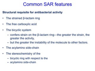 Common SAR features
Structural requisite for antibacterial activity
• The strained β-lactam ring
• The free carboxylic acid
• The bicyclic system
– confers strain on the β-lactam ring—the greater the strain, the
greater the activity,
– but the greater the instability of the molecule to other factors.
• The acylamino side-chain
• The stereochemistry of the
– bicyclic ring with respect to the
– acylamino side-chain
 