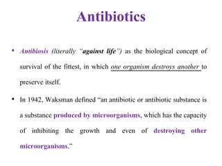 Antibiotics
• Antibiosis (literally “against life”) as the biological concept of
survival of the fittest, in which one organism destroys another to
preserve itself.
• In 1942, Waksman defined “an antibiotic or antibiotic substance is
a substance produced by microorganisms, which has the capacity
of inhibiting the growth and even of destroying other
microorganisms.”
 