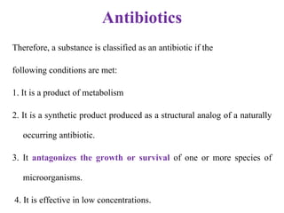 Antibiotics
Therefore, a substance is classified as an antibiotic if the
following conditions are met:
1. It is a product of metabolism
2. It is a synthetic product produced as a structural analog of a naturally
occurring antibiotic.
3. It antagonizes the growth or survival of one or more species of
microorganisms.
4. It is effective in low concentrations.
 