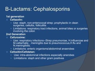 B-Lactams: Cephalosporins
1st generation
 Cefazolin:
 Use: staph, non-enterococal strep; prophylactic in clean
surgeries, cellultis, folliculitis
 Limitations: respiratory tract infections, animal bites or surgeries
involving the colon
2nd Generation
 Cefuroxime:
 Use: respiratory infections--Strep pneumoniae, H.influenzae and
M.cattarhalis; , meningitis due to pneumococcus,H.flu and
N.meningitidis.
 Limitations: enteric organisms/abdominal anaerobes
 Cefoxitin/Cefotetan:
 Use: intra-abdominal infections especially anerobes
 Limitations: staph and other gram positives
 