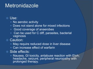 Metronidazole
 Use:
 No aerobic activity
 Does not stand alone for mixed infections
 Good coverage of anaerobes
 Can be used for C diff, parasites, bacterial
vaginosis
 Caution:
 May require reduced dose in liver disease
 Can increase effect of warfarin
 Side effects:
 Nausea, GI toxicity, antabuse reaction with Etoh;
headache, seizure, peripheral neuropathy with
prolonged therapy.
 