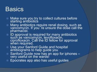 Basics
 Make sure you try to collect cultures before
starting antibiotics
 Many antibiotics require renal dosing, such as
vancomycin. If you’re unsure the dose call the
pharmacist.
 ID approval is required for many antibiotics
such as vancomycin, levofloxacin,
ciprofloxacin. Call the ID fellow for approval
when required.
 Use your Sanford Guide and hospital
antibiograms to help guide you
 Sanford Guide now has an app for iphones –
very useful on the wards!
 Epocrates app also has useful guides
 