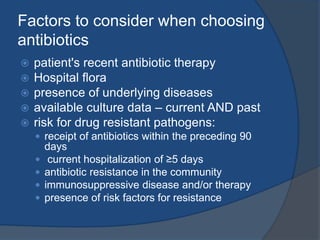 Factors to consider when choosing
antibiotics
 patient's recent antibiotic therapy
 Hospital flora
 presence of underlying diseases
 available culture data – current AND past
 risk for drug resistant pathogens:
 receipt of antibiotics within the preceding 90
days
 current hospitalization of ≥5 days
 antibiotic resistance in the community
 immunosuppressive disease and/or therapy
 presence of risk factors for resistance
 
