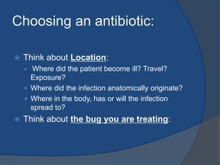 Choosing an antibiotic:
 Think about Location:
 Where did the patient become ill? Travel?
Exposure?
 Where did the infection anatomically originate?
 Where in the body, has or will the infection
spread to?
 Think about the bug you are treating:
 