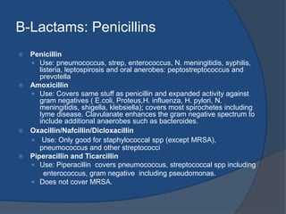 B-Lactams: Penicillins
 Penicillin
 Use: pneumococcus, strep, enterococcus, N. meningitidis, syphilis,
listeria, leptospirosis and oral anerobes: peptostreptococcus and
prevotella
 Amoxicillin
 Use: Covers same stuff as penicillin and expanded activity against
gram negatives ( E.coli, Proteus,H. influenza, H. pylori, N.
meningitidis, shigella, klebsiella); covers most spirochetes including
lyme disease. Clavulanate enhances the gram negative spectrum to
include additional anaerobes such as bacteroides.
 Oxacillin/Nafcillin/Dicloxacillin
 Use: Only good for staphylococcal spp (except MRSA),
pneumococcus and other streptococci
 Piperacillin and Ticarcillin
 Use: Piperacillin covers pneumococcus, streptococcal spp including
enterococcus, gram negative including pseudomonas.
 Does not cover MRSA.
 