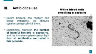 5
5
III. Antibiotics use
• Before bacteria can multiply and
cause symptoms, the immune
system can typically kill them.
• Sometimes, however, the number
of harmful bacteria is excessive,
and the immune system cannot fight
them all. Antibiotics are useful in
this scenario.
 