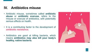 7
7
IV. Antibiotics misuse
• Antibiotic misuse, sometimes called antibiotic
abuse or antibiotic overuse, refers to the
misuse or overuse of antibiotics, with potentially
serious effects on health.
• It is a contributing factor to the development of
antibiotic resistance.
• Antibiotics are good at killing bacteria, which
means antibiotics may also kill your body’s
healthy, native bacteria.
 