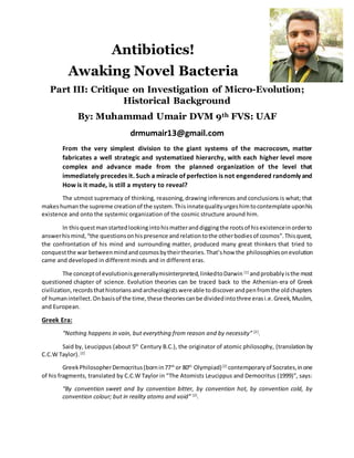 Antibiotics!
Awaking Novel Bacteria
Part III: Critique on Investigation of Micro-Evolution;
Historical Background
By: Muhammad Umair DVM 9th FVS: UAF
drmumair13@gmail.com
From the very simplest division to the giant systems of the macrocosm, matter
fabricates a well strategic and systematized hierarchy, with each higher level more
complex and advance made from the planned organization of the level that
immediately precedes it. Such a miracle of perfection is not engendered randomly and
How is it made, is still a mystery to reveal?
The utmost supremacy of thinking, reasoning,drawing inferences and conclusions is what; that
makeshumanthe supreme creationof the system.Thisinnatequalityurgeshimtocontemplate uponhis
existence and onto the systemic organization of the cosmic structure around him.
In thisquestmanstartedlookingintohismatteranddiggingthe rootsof hisexistenceinorderto
answerhismind,“the questionsonhispresence andrelationtothe otherbodiesof cosmos”.Thisquest,
the confrontation of his mind and surrounding matter, produced many great thinkers that tried to
conquestthe war betweenmindandcosmosbytheirtheories.That’show the philosophiesonevolution
came and developed in different minds and in different eras.
The conceptof evolutionisgenerallymisinterpreted,linkedtoDarwin [1]
andprobablyisthe most
questioned chapter of science. Evolution theories can be traced back to the Athenian-era of Greek
civilization,recordsthathistoriansandarcheologistswereable todiscoverandpenfromthe oldchapters
of humanintellect.Onbasisof the time,these theoriescanbe dividedintothree erasi.e.Greek,Muslim,
and European.
Greek Era:
“Nothing happens in vain, but everything from reason and by necessity” [2]
.
Said by, Leucippus (about 5th
Century B.C.), the originator of atomic philosophy, (translation by
C.C.W Taylor). [2]
GreekPhilosopherDemocritus(bornin77th
or 80th
Olympiad)[2]
contemporaryof Socrates,inone
of his fragments, translated by C.C.W Taylor in “The Atomists Leucippus and Democritus (1999)”, says:
“By convention sweet and by convention bitter, by convention hot, by convention cold, by
convention colour; but in reality atoms and void” [2]
.
 