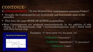 CONTINUE:-
2.CEPHALOSPORINS:- { It was obtained from Cephalosporium acremonium fungus.}
 Overally, the Cephalosporins are structurally and functionally same to the
penicillin.
 They have the same MODE OF ACTION as penicillins.
 Most Cephalosporins are produced semisynthetically by the addition of side
chains to a Dihydrothiazine ring( 7-aminocephalosporanic acid ) which fused
with Beta-lactam ring.
Examples:- (i ) {more gram +ve, less gram –ve}
Cefazolin ( Parenteral )
Cefalotin ( parenteral ) (1st generation )
Cefalexin ( oral )
 