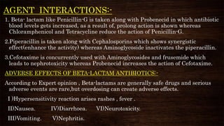 AGENT INTERACTIONS:-
1. Beta- lactam like Penicillin-G is taken along with Probenecid in which antibiotic
blood levels gets increased, as a result of, prolong action is shown whereas
Chloramphenicol and Tetracycline reduce the action of Penicillin-G.
2.Piperacillin is taken along with Cephalosporins which shows synergistic
effect(enhance the activity) whereas Aminoglycoside inactivates the piperacillin.
3.Cefotaxime is concurrently used with Aminoglycosides and frusemide which
leads to nephrotoxicity whereas Probenecid increases the action of Cefotaxime.
ADVERSE EFFECTS OF BETA-LACTAM ANTIBIOTICS:-
According to Expert opinion , Beta-lactams are generally safe drugs and serious
adverse events are rare,but overdosing can create adverse effects.
I )Hypersensitivity reaction arises rashes , fever .
II)Nausea. IV)Diarrhoea. VI)Neurotoxicity.
III)Vomiting. V)Nephritis.
 