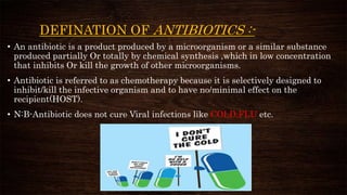 DEFINATION OF ANTIBIOTICS :-
• An antibiotic is a product produced by a microorganism or a similar substance
produced partially Or totally by chemical synthesis ,which in low concentration
that inhibits Or kill the growth of other microorganisms.
• Antibiotic is referred to as chemotherapy because it is selectively designed to
inhibit/kill the infective organism and to have no/minimal effect on the
recipient(HOST).
• N:B-Antibiotic does not cure Viral infections like COLD,FLU etc.
 