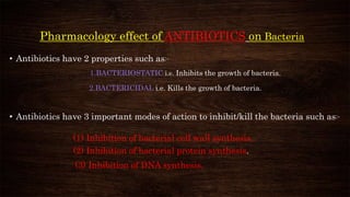 Pharmacology effect of ANTIBIOTICS on Bacteria
• Antibiotics have 2 properties such as:-
1.BACTERIOSTATIC i.e. Inhibits the growth of bacteria.
2.BACTERICIDAL i.e. Kills the growth of bacteria.
• Antibiotics have 3 important modes of action to inhibit/kill the bacteria such as:-
(1) Inhibition of bacterial cell wall synthesis.
(2) Inhibition of bacterial protein synthesis.
(3) Inhibition of DNA synthesis.
 