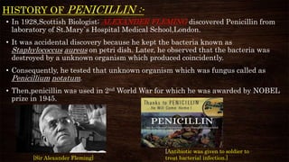 HISTORY OF PENICILLIN :-
• In 1928,Scottish Biologist; ALEXANDER FLEMING discovered Penicillin from
laboratory of St.Mary`s Hospital Medical School,London.
• It was accidental discovery because he kept the bacteria known as
Staphylococcus aureus on petri dish. Later, he observed that the bacteria was
destroyed by a unknown organism which produced coincidently.
• Consequently, he tested that unknown organism which was fungus called as
Penicillium notatum.
• Then,penicillin was used in 2nd World War for which he was awarded by NOBEL
prize in 1945.
[Antibiotic was given to soldier to
treat bacterial infection.][Sir Alexander Fleming]
 