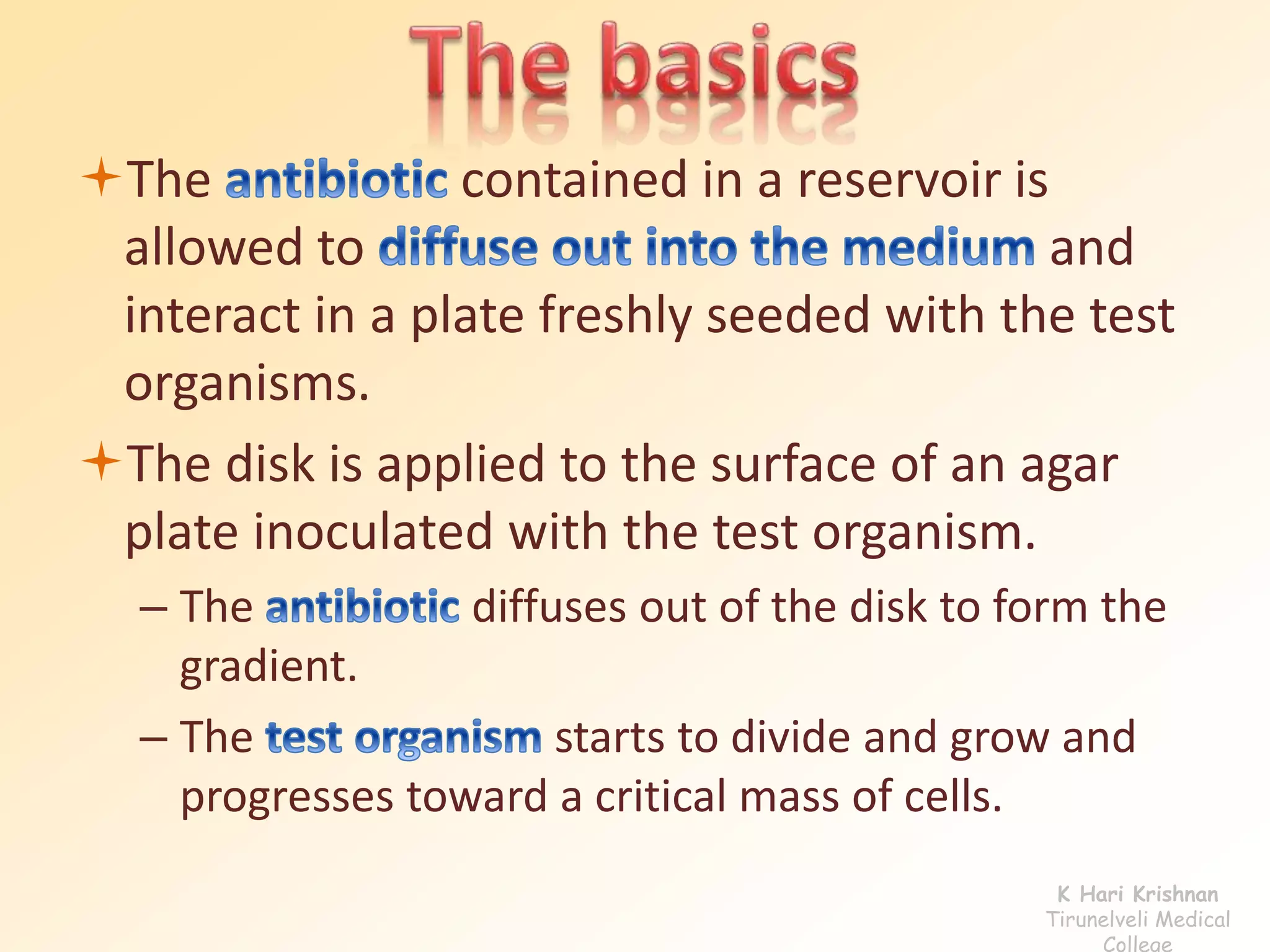 The contained in a reservoir is 
allowed to and 
interact in a plate freshly seeded with the test 
organisms. 
The disk is applied to the surface of an agar 
plate inoculated with the test organism. 
– The diffuses out of the disk to form the 
gradient. 
– The starts to divide and grow and 
progresses toward a critical mass of cells. 
K Hari Krishnan 
Tirunelveli Medical 
College 
 