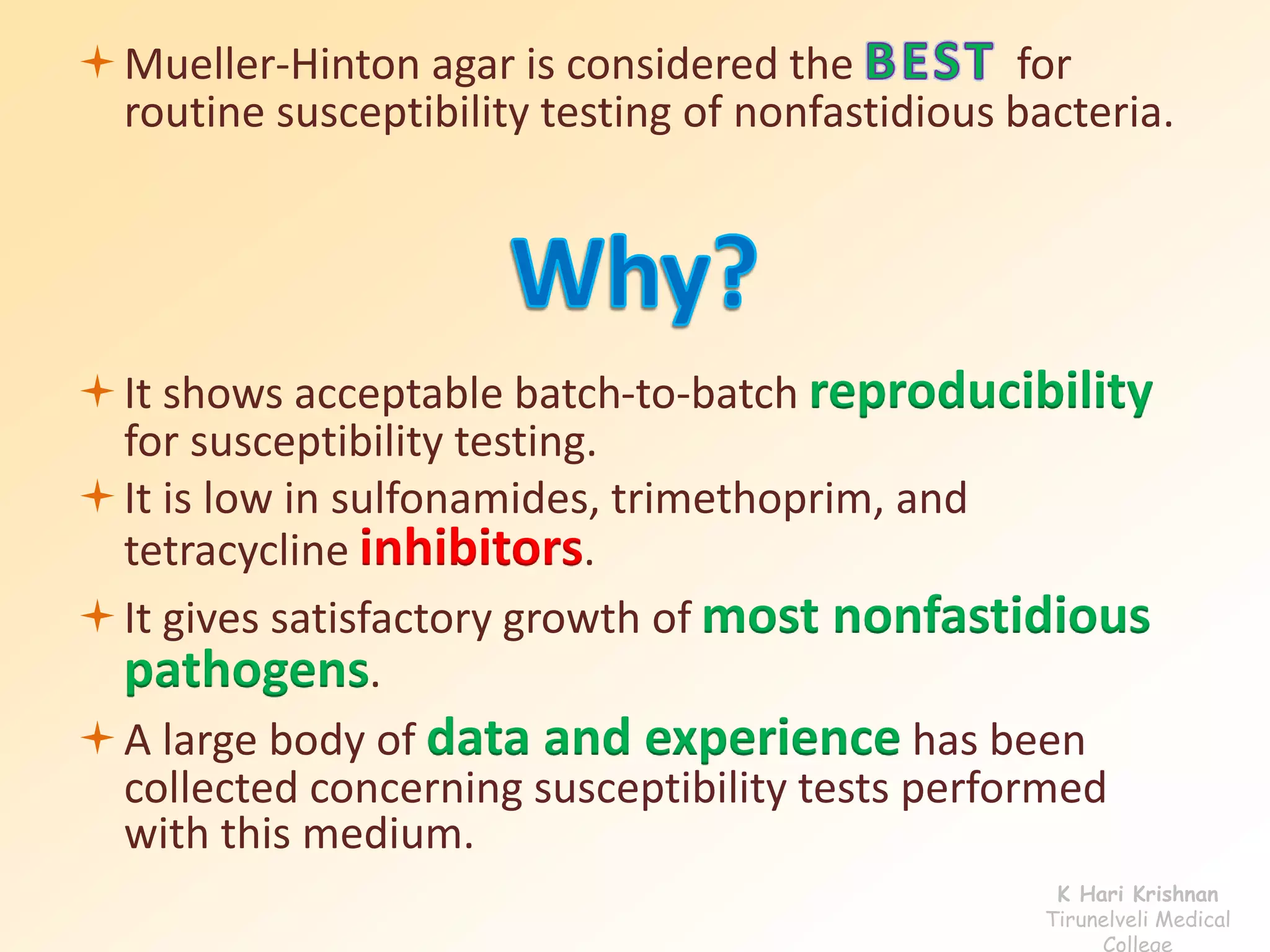 Mueller-Hinton agar is considered the for 
routine susceptibility testing of nonfastidious bacteria. 
It shows acceptable batch-to-batch reproducibility 
for susceptibility testing. 
It is low in sulfonamides, trimethoprim, and 
tetracycline inhibitors. 
It gives satisfactory growth of most nonfastidious 
pathogens. 
A large body of data and experience has been 
collected concerning susceptibility tests performed 
with this medium. 
K Hari Krishnan 
Tirunelveli Medical 
College 
 