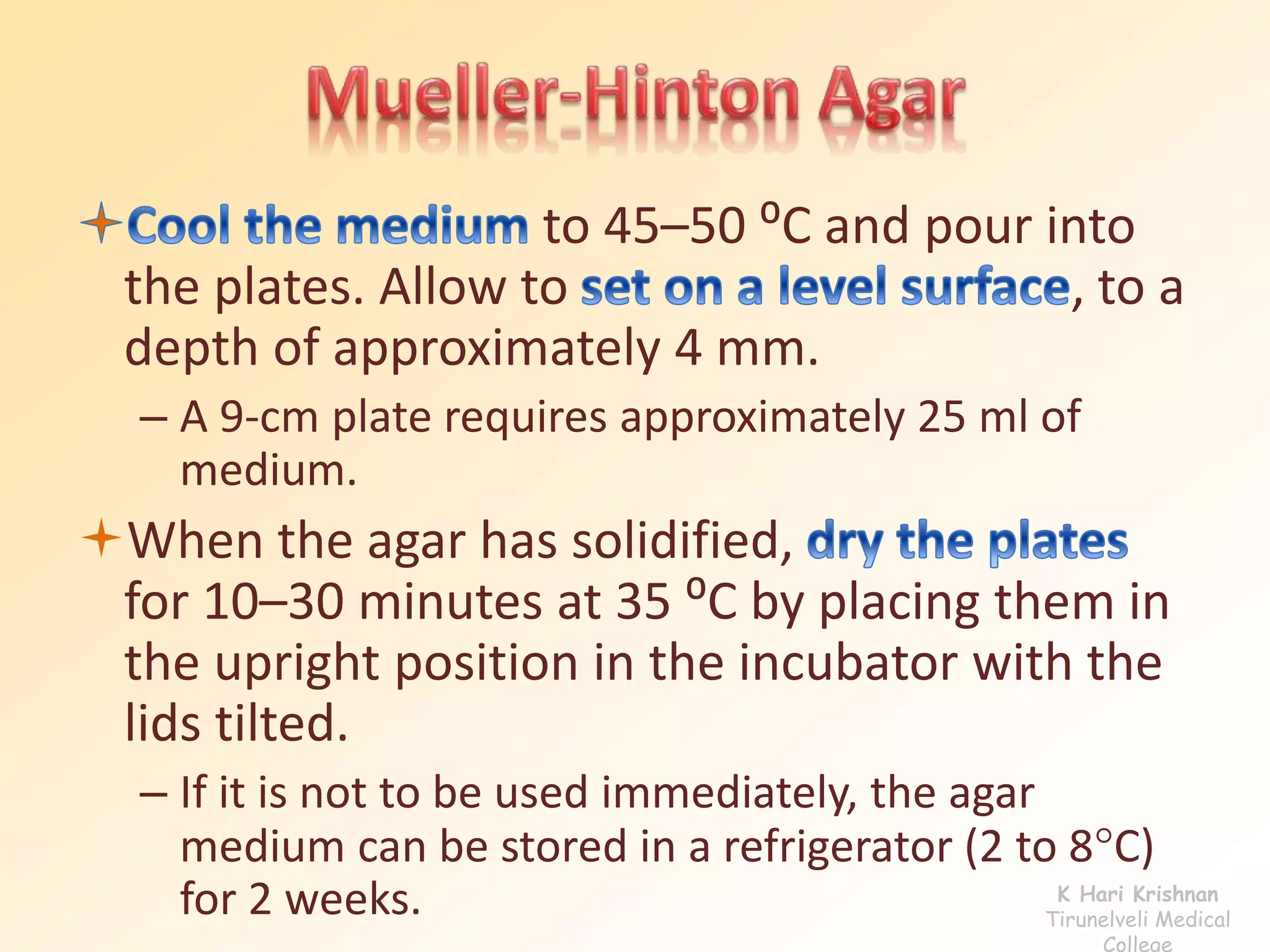 to 45–50 ⁰C and pour into 
the plates. Allow to , to a 
depth of approximately 4 mm. 
– A 9-cm plate requires approximately 25 ml of 
medium. 
When the agar has solidified, 
for 10–30 minutes at 35 ⁰C by placing them in 
the upright position in the incubator with the 
lids tilted. 
– If it is not to be used immediately, the agar 
medium can be stored in a refrigerator (2 to 8C) 
for 2 weeks. K Hari Krishnan 
Tirunelveli Medical 
College 
 