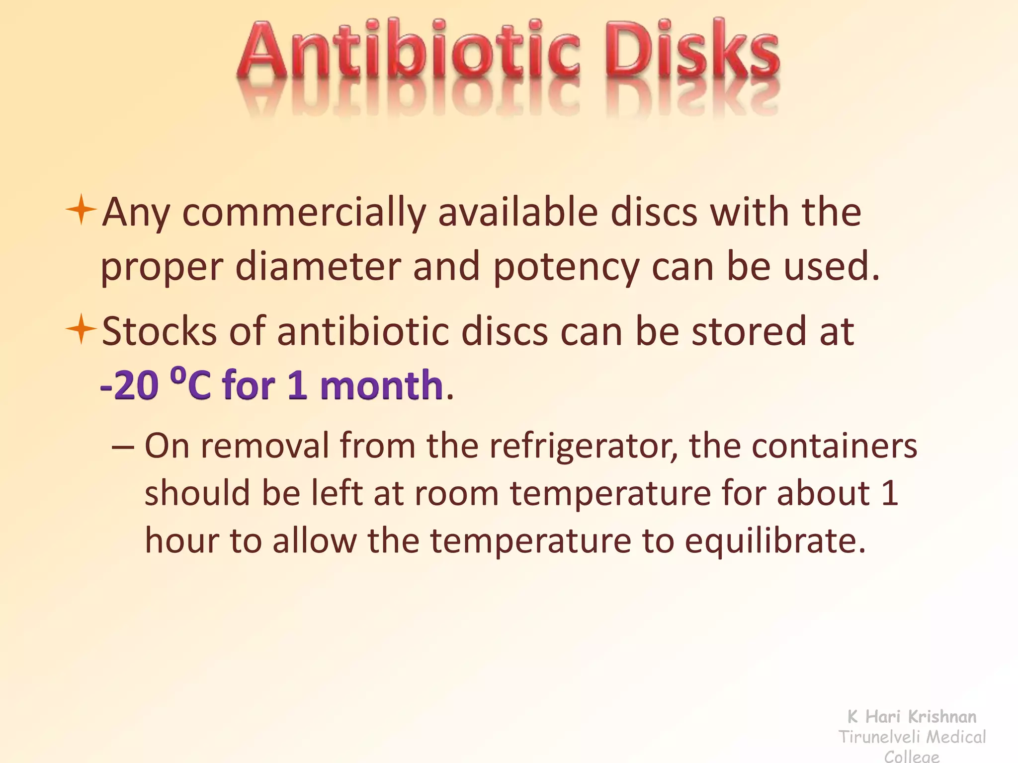 Any commercially available discs with the 
proper diameter and potency can be used. 
Stocks of antibiotic discs can be stored at 
-20 ⁰C for 1 month. 
– On removal from the refrigerator, the containers 
should be left at room temperature for about 1 
hour to allow the temperature to equilibrate. 
K Hari Krishnan 
Tirunelveli Medical 
College 
 