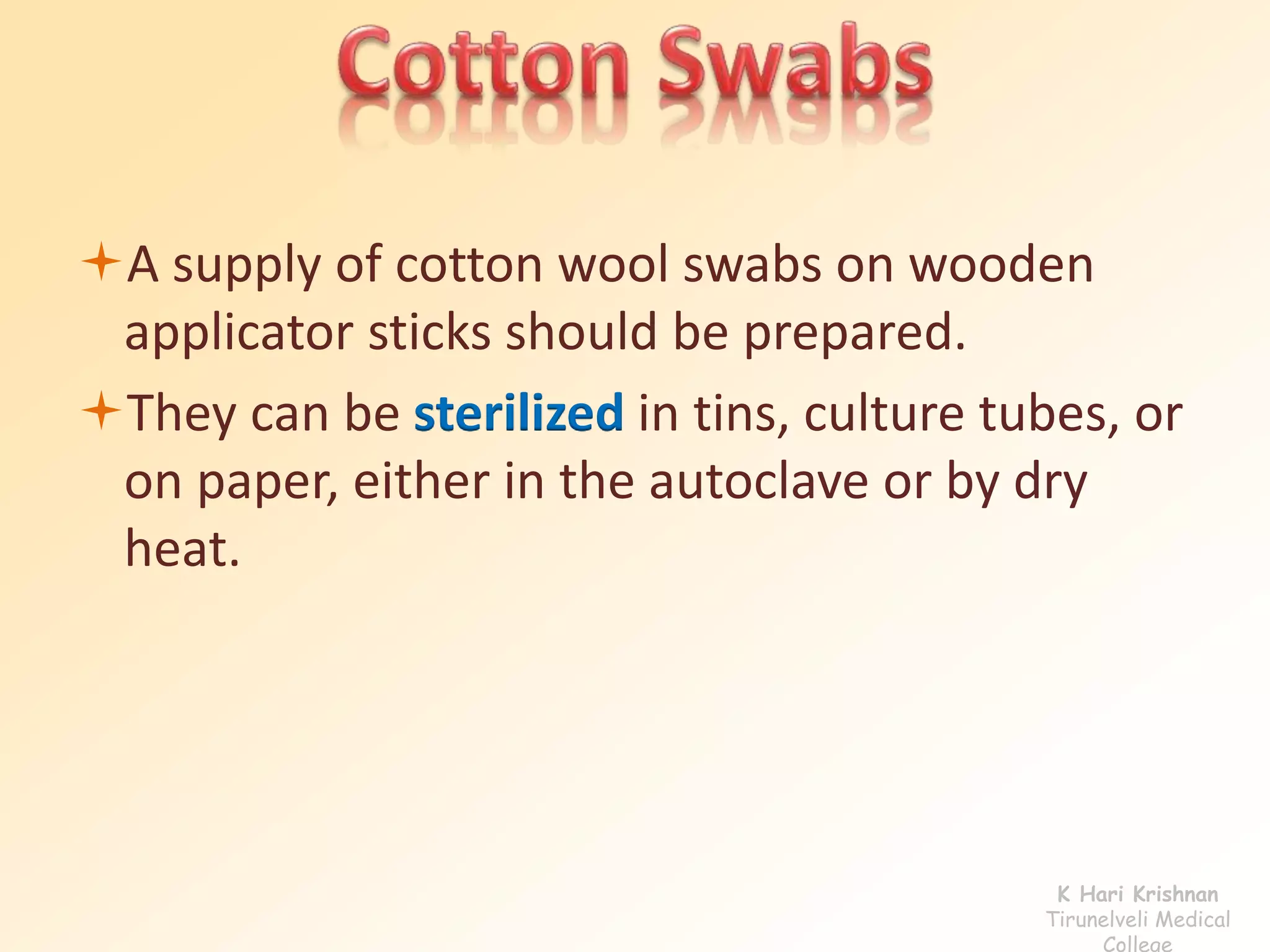 A supply of cotton wool swabs on wooden 
applicator sticks should be prepared. 
They can be sterilized in tins, culture tubes, or 
on paper, either in the autoclave or by dry 
heat. 
K Hari Krishnan 
Tirunelveli Medical 
College 
 