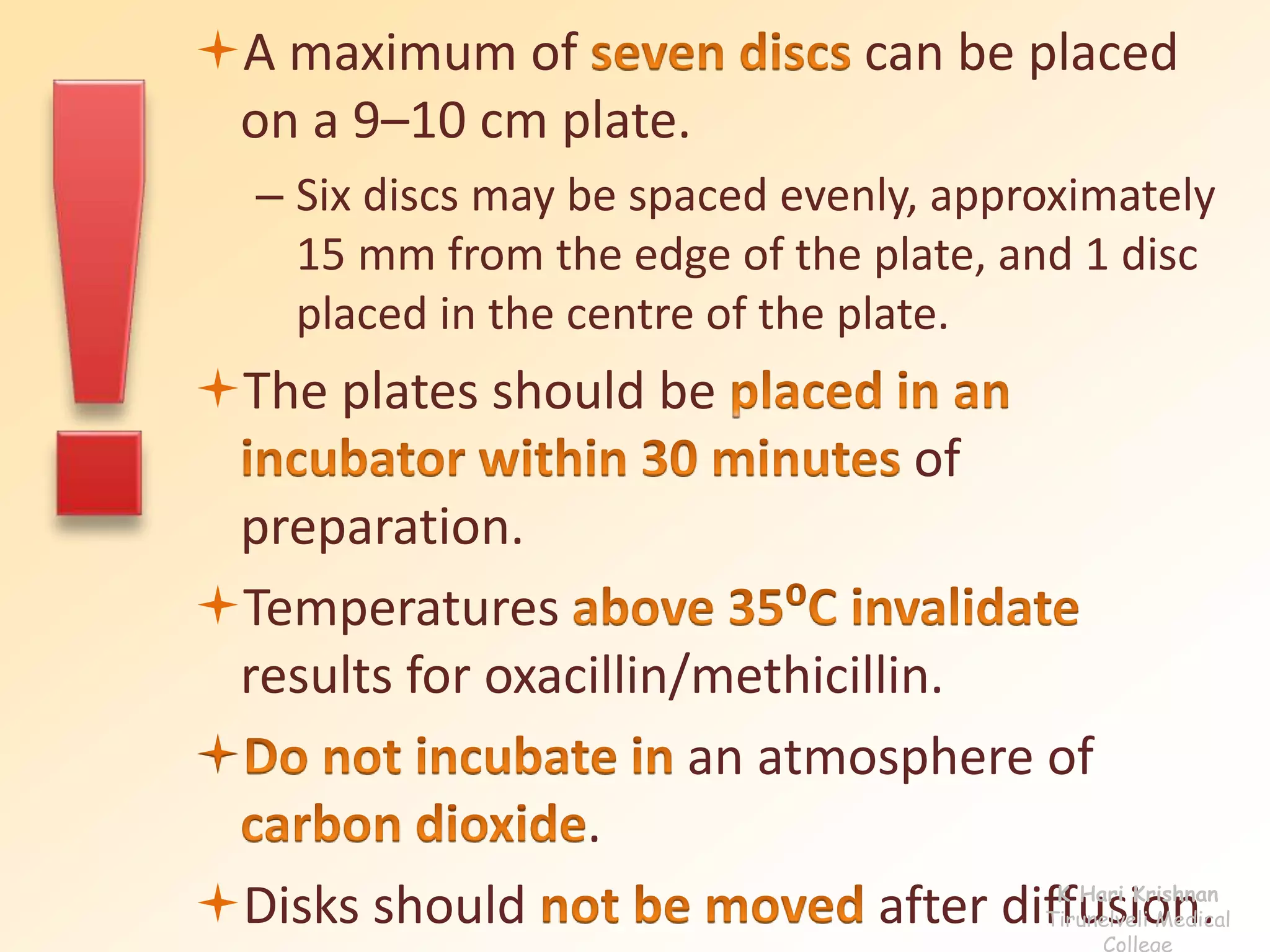 A maximum of can be placed 
on a 9–10 cm plate. 
– Six discs may be spaced evenly, approximately 
15 mm from the edge of the plate, and 1 disc 
placed in the centre of the plate. 
The plates should be 
of 
preparation. 
Temperatures 
results for oxacillin/methicillin. 
 an atmosphere of 
. 
Disks should after diffusion. K Hari Krishnan 
Tirunelveli Medical 
College 
 