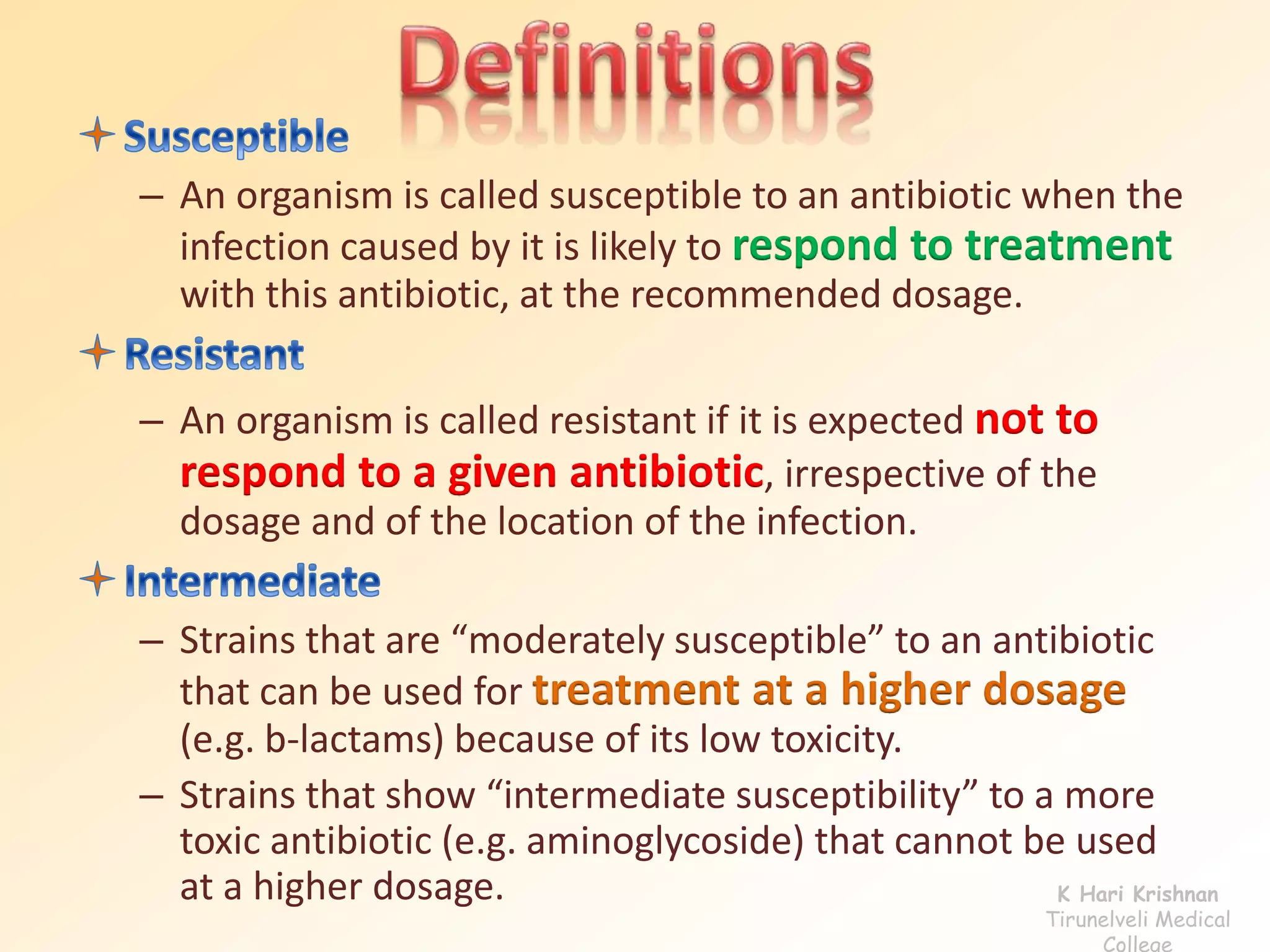 – An organism is called susceptible to an antibiotic when the 
infection caused by it is likely to respond to treatment 
with this antibiotic, at the recommended dosage. 
– An organism is called resistant if it is expected not to 
respond to a given antibiotic, irrespective of the 
dosage and of the location of the infection. 
– Strains that are “moderately susceptible” to an antibiotic 
that can be used for treatment at a higher dosage 
(e.g. b-lactams) because of its low toxicity. 
– Strains that show “intermediate susceptibility” to a more 
toxic antibiotic (e.g. aminoglycoside) that cannot be used 
at a higher dosage. K Hari Krishnan 
Tirunelveli Medical 
College 
 