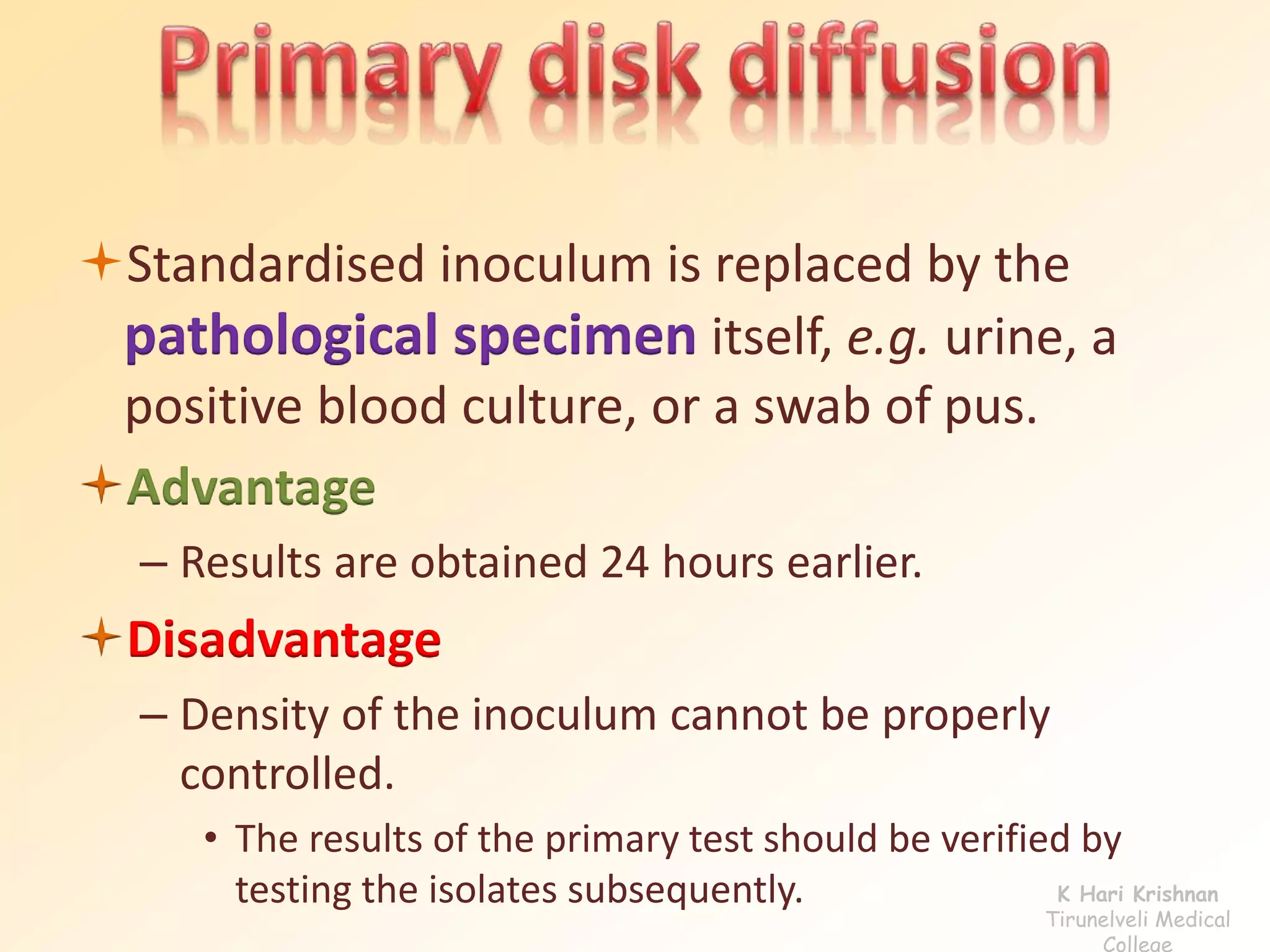 Standardised inoculum is replaced by the 
pathological specimen itself, e.g. urine, a 
positive blood culture, or a swab of pus. 
Advantage 
– Results are obtained 24 hours earlier. 
Disadvantage 
– Density of the inoculum cannot be properly 
controlled. 
• The results of the primary test should be verified by 
testing the isolates subsequently. K Hari Krishnan 
Tirunelveli Medical 
College 
 