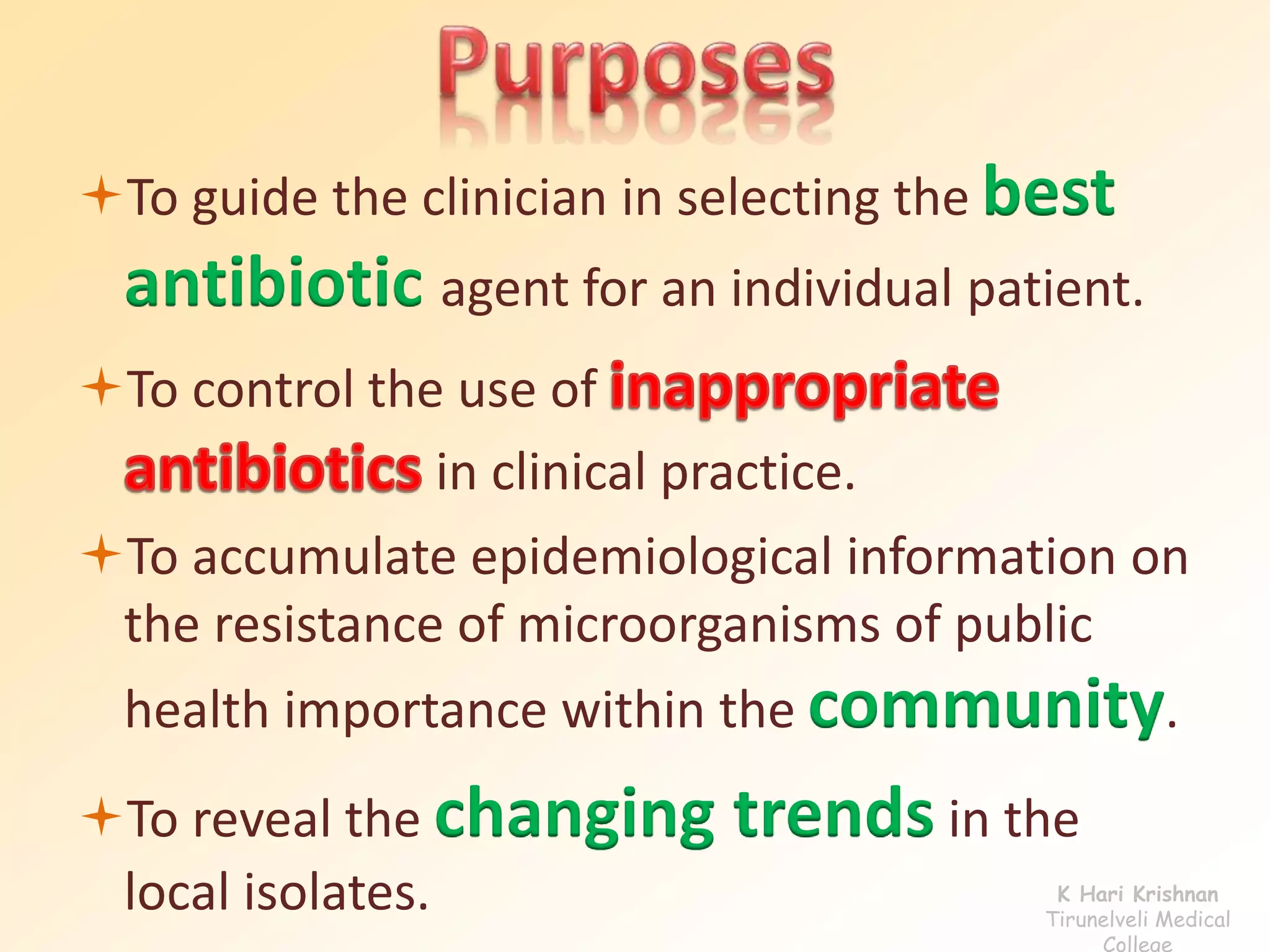 To guide the clinician in selecting the best 
antibiotic agent for an individual patient. 
To control the use of 
in clinical practice. 
To accumulate epidemiological information on 
the resistance of microorganisms of public 
health importance within the community. 
To reveal the changing trends in the 
local isolates. K Hari Krishnan 
Tirunelveli Medical 
College 
 